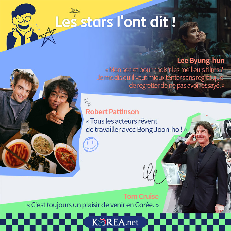  Les stars l'ont dit !  Lee Byung-hun « Mon secret pour choisir les meilleurs films ? Je me dis qu'il vaut mieux tenter sans regret que de regretter de ne pas avoir essayé. » Robert Pattinson « Tous les acteurs rêvent de travailler avec Bong Joon-ho ! » Tom Cruise « C'est toujours un plaisir de venir en Corée. »